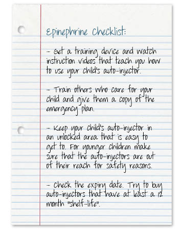 Epinephrine_autoinjector-checklist-Get a training device and watch instruction videos that teach you how to use your child’s auto-injector.Train others who care for your child and give them a copy of the emergency plan.Keep your child’s auto-injector in an <b>unlocked</b> area that is easy to get to.  For younger children make sure that auto-injectors  are out of their reach for safety reasons.Check the expiration date.  Try to buy auto-injectors that have at least a 12 month shelf life” width=”356″ height=”451″ class=”alignleft size-full wp-image-214″ /></div>
<div style=